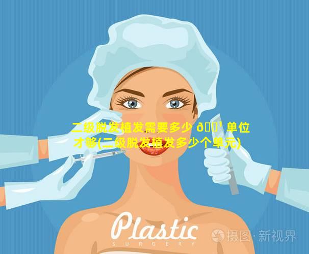 二级脱发植发需要多少 🌹 单位才够(二级脱发植发多少个单元)